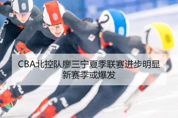 CBA北控队廖三宁夏季联赛进步明显新赛季或爆发