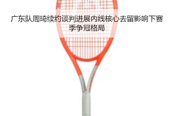 广东队周琦续约谈判进展内线核心去留影响下赛季争冠格局