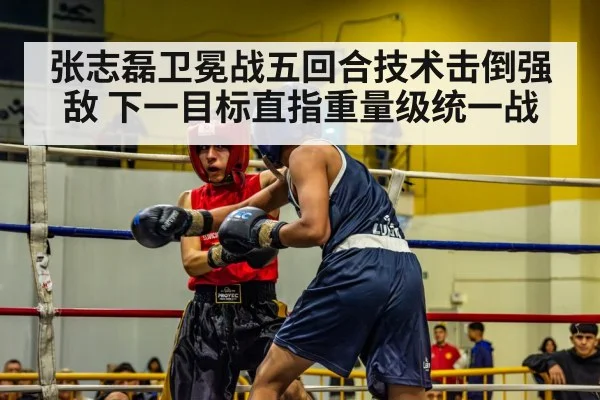 张志磊卫冕战五回合技术击倒强敌 下一目标直指重量级统一战
